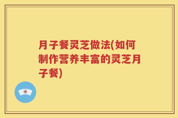 月子餐灵芝做法(如何制作营养丰富的灵芝月子餐)