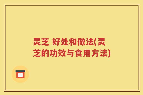 灵芝 好处和做法(灵芝的功效与食用方法)