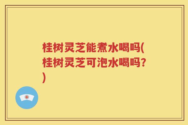 桂树灵芝能煮水喝吗(桂树灵芝可泡水喝吗？)
