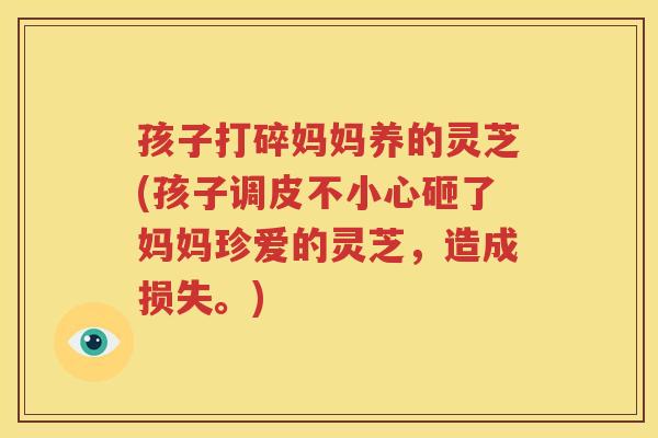 孩子打碎妈妈养的灵芝(孩子调皮不小心砸了妈妈珍爱的灵芝，造成损失。)