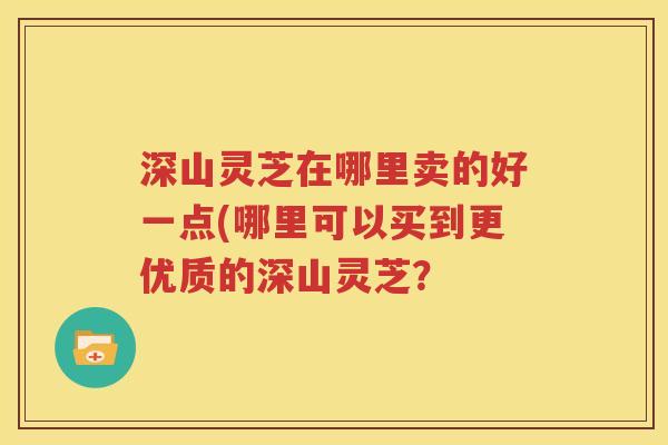 深山灵芝在哪里卖的好一点(哪里可以买到更优质的深山灵芝？