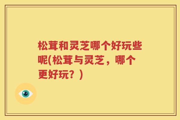 松茸和灵芝哪个好玩些呢(松茸与灵芝，哪个更好玩？)