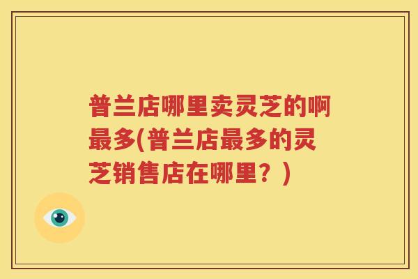 普兰店哪里卖灵芝的啊最多(普兰店最多的灵芝销售店在哪里？)