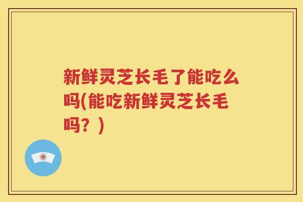 新鲜灵芝长毛了能吃么吗(能吃新鲜灵芝长毛吗？)