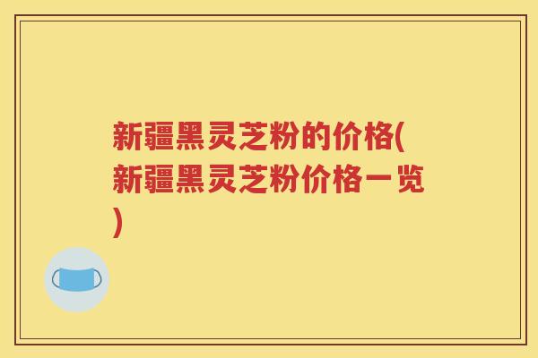 新疆黑灵芝粉的价格(新疆黑灵芝粉价格一览)