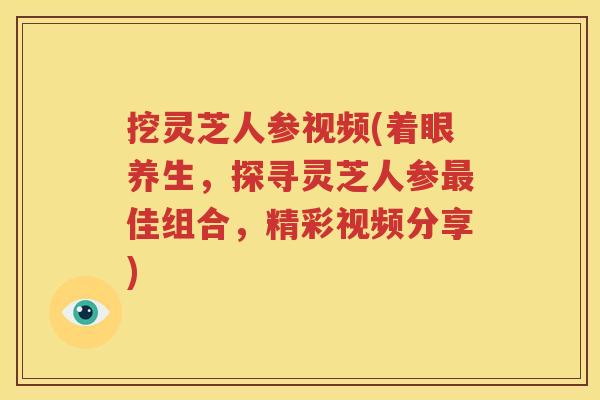 挖灵芝人参视频(着眼养生，探寻灵芝人参最佳组合，精彩视频分享)