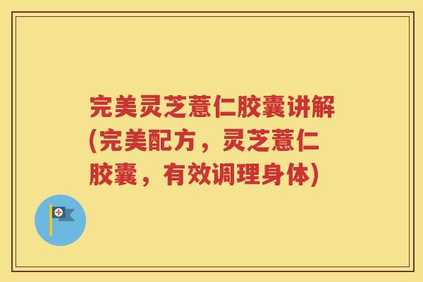 完美灵芝薏仁胶囊讲解(完美配方，灵芝薏仁胶囊，有效调理身体)