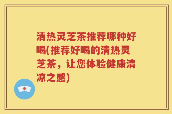 清热灵芝茶推荐哪种好喝(推荐好喝的清热灵芝茶，让您体验健康清凉之感)