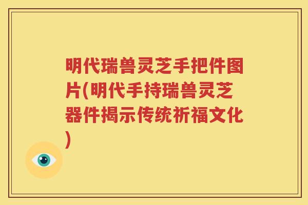 明代瑞兽灵芝手把件图片(明代手持瑞兽灵芝器件揭示传统祈福文化)
