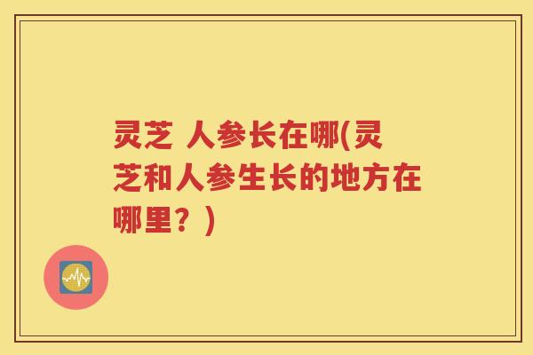 灵芝 人参长在哪(灵芝和人参生长的地方在哪里？)