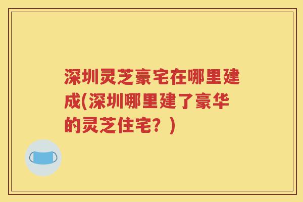 深圳灵芝豪宅在哪里建成(深圳哪里建了豪华的灵芝住宅？)