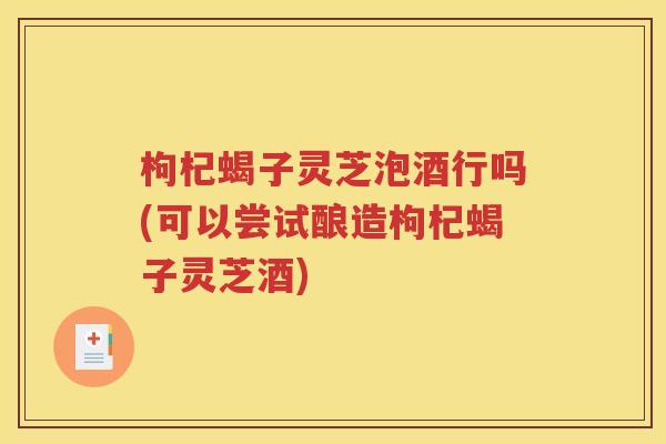 枸杞蝎子灵芝泡酒行吗(可以尝试酿造枸杞蝎子灵芝酒)