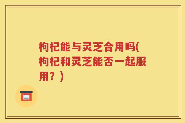 枸杞能与灵芝合用吗(枸杞和灵芝能否一起服用？)