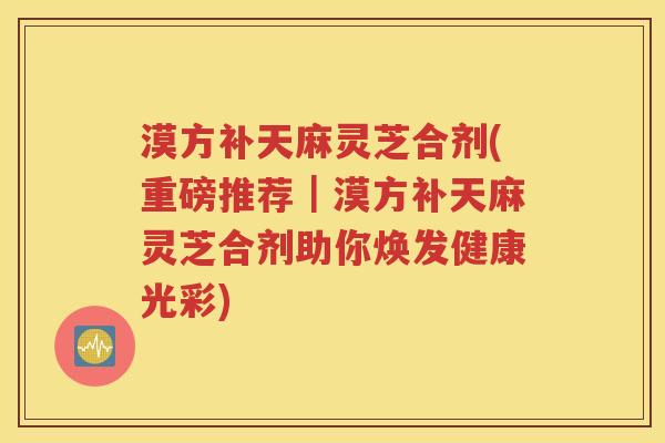 漠方补天麻灵芝合剂(重磅推荐｜漠方补天麻灵芝合剂助你焕发健康光彩)