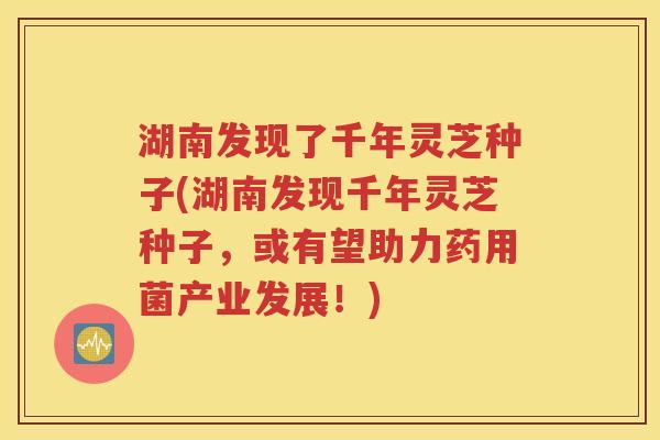 湖南发现了千年灵芝种子(湖南发现千年灵芝种子，或有望助力药用菌产业发展！)
