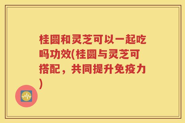 桂圆和灵芝可以一起吃吗功效(桂圆与灵芝可搭配，共同提升免疫力)