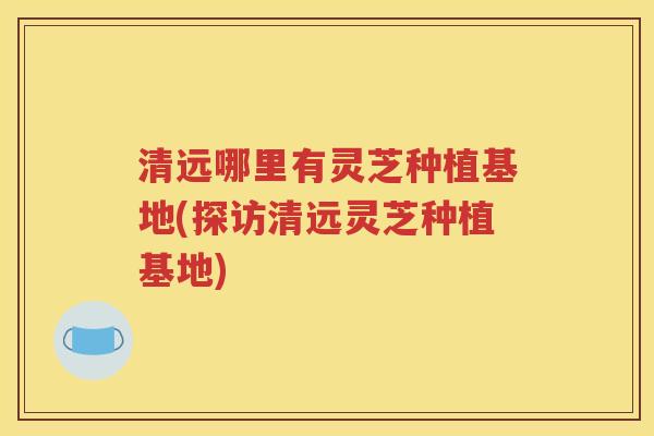 清远哪里有灵芝种植基地(探访清远灵芝种植基地)