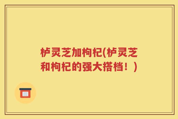 栌灵芝加枸杞(栌灵芝和枸杞的强大搭档！)