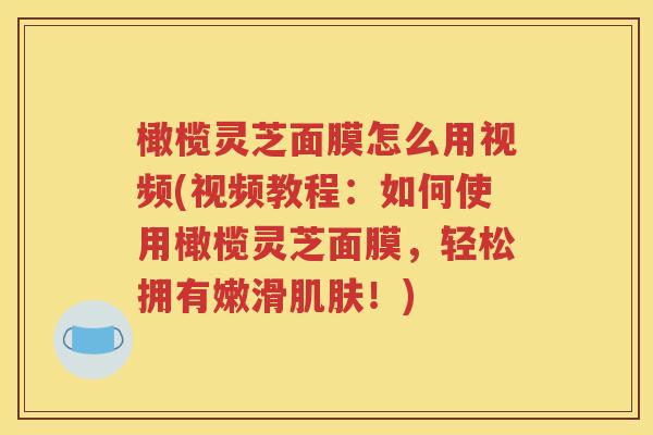 橄榄灵芝面膜怎么用视频(视频教程：如何使用橄榄灵芝面膜，轻松拥有嫩滑肌肤！)