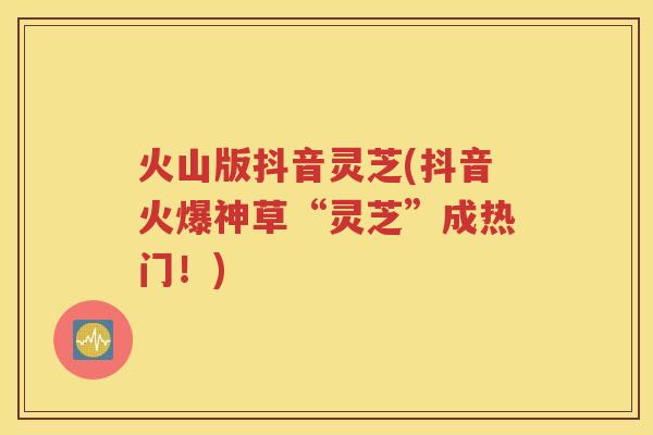 火山版抖音灵芝(抖音火爆神草“灵芝”成热门！)
