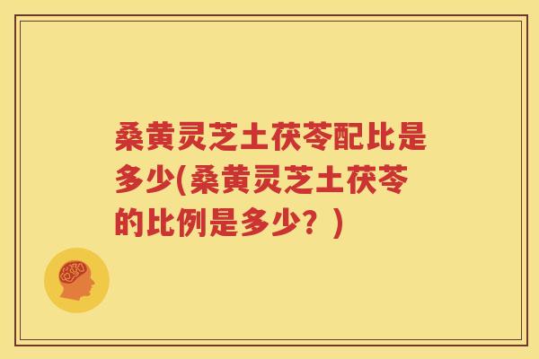 桑黄灵芝土茯苓配比是多少(桑黄灵芝土茯苓的比例是多少？)