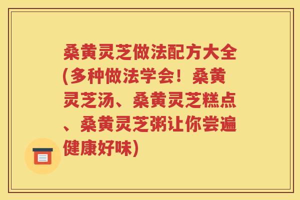 桑黄灵芝做法配方大全(多种做法学会！桑黄灵芝汤、桑黄灵芝糕点、桑黄灵芝粥让你尝遍健康好味)
