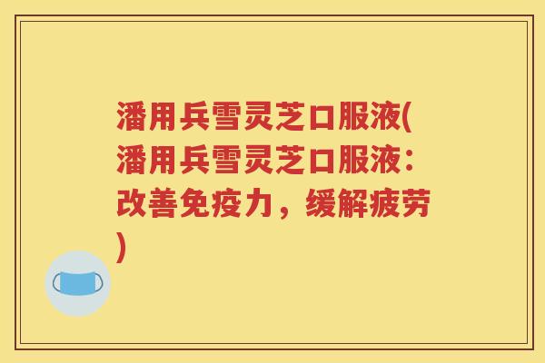 潘用兵雪灵芝口服液(潘用兵雪灵芝口服液：改善免疫力，缓解疲劳)
