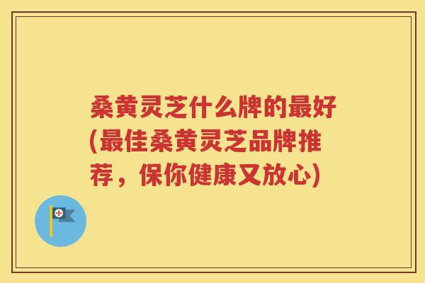 桑黄灵芝什么牌的最好(最佳桑黄灵芝品牌推荐，保你健康又放心)