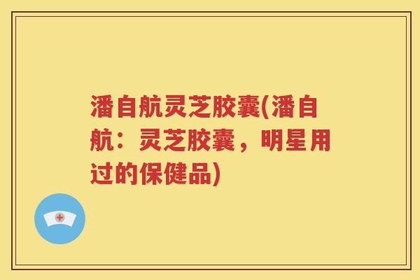 潘自航灵芝胶囊(潘自航：灵芝胶囊，明星用过的保健品)