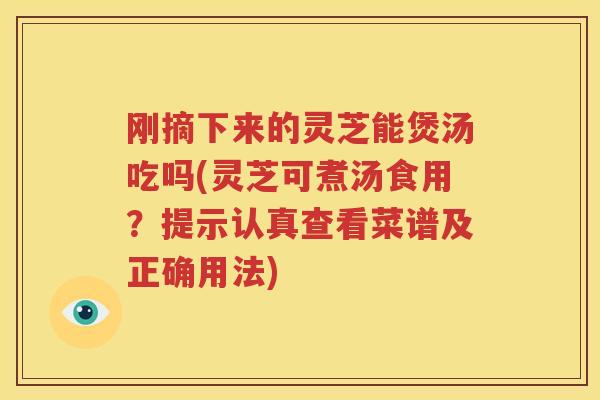 刚摘下来的灵芝能煲汤吃吗(灵芝可煮汤食用？提示认真查看菜谱及正确用法)