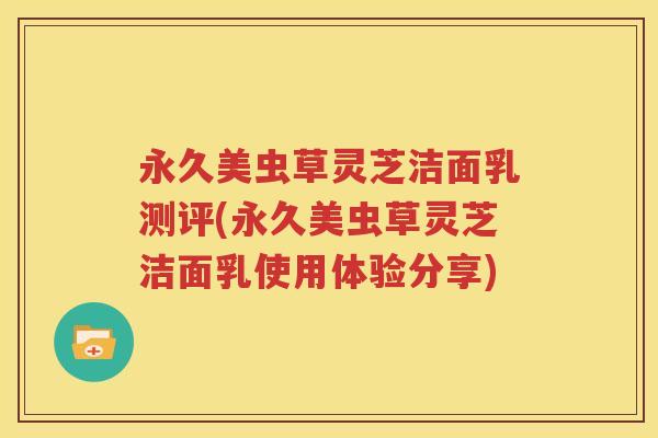 永久美虫草灵芝洁面乳测评(永久美虫草灵芝洁面乳使用体验分享)