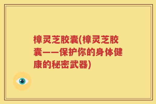 樟灵芝胶囊(樟灵芝胶囊——保护你的身体健康的秘密武器)