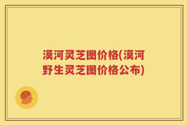 漠河灵芝图价格(漠河野生灵芝图价格公布)