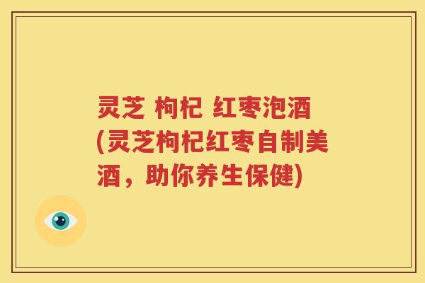 灵芝 枸杞 红枣泡酒(灵芝枸杞红枣自制美酒，助你养生保健)