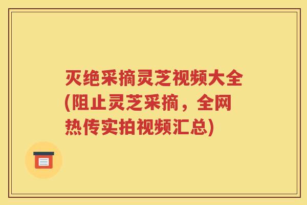 灭绝采摘灵芝视频大全(阻止灵芝采摘，全网热传实拍视频汇总)
