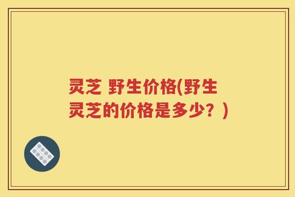 灵芝 野生价格(野生灵芝的价格是多少？)
