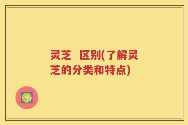 灵芝  区别(了解灵芝的分类和特点)