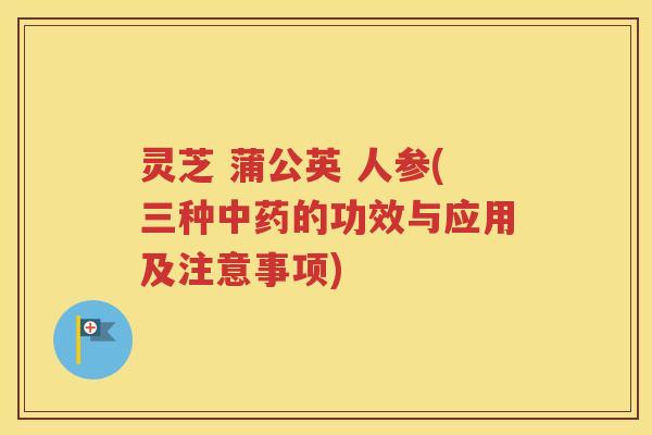 灵芝 蒲公英 人参(三种中药的功效与应用及注意事项)