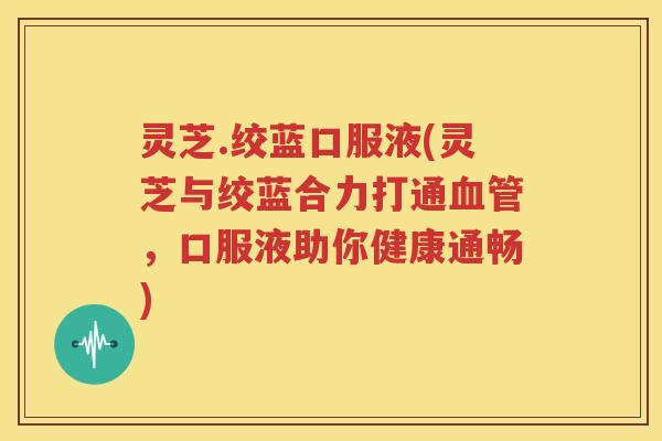 灵芝.绞蓝口服液(灵芝与绞蓝合力打通血管，口服液助你健康通畅)
