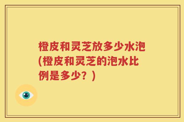 橙皮和灵芝放多少水泡(橙皮和灵芝的泡水比例是多少？)