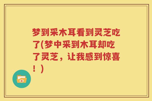 梦到采木耳看到灵芝吃了(梦中采到木耳却吃了灵芝，让我感到惊喜！)