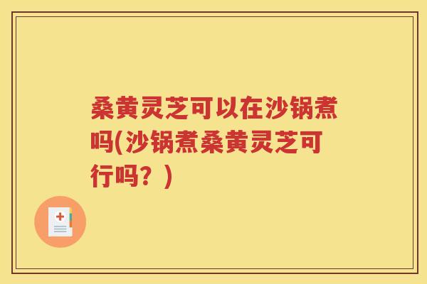 桑黄灵芝可以在沙锅煮吗(沙锅煮桑黄灵芝可行吗？)