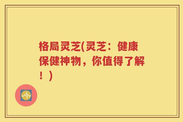 格局灵芝(灵芝：健康保健神物，你值得了解！)