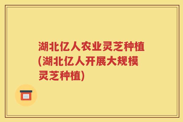 湖北亿人农业灵芝种植(湖北亿人开展大规模灵芝种植)