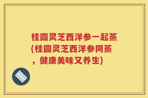 桂圆灵芝西洋参一起蒸(桂圆灵芝西洋参同蒸，健康美味又养生)