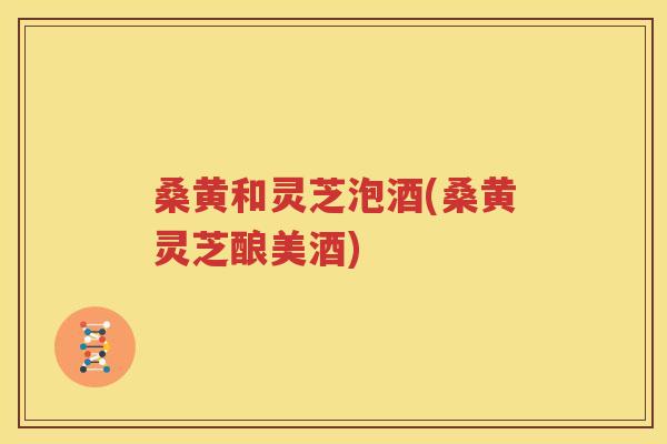 桑黄和灵芝泡酒(桑黄灵芝酿美酒)
