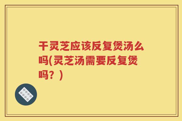 干灵芝应该反复煲汤么吗(灵芝汤需要反复煲吗？)