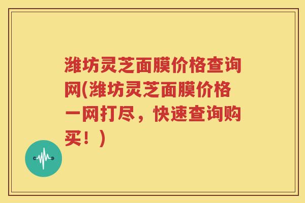 潍坊灵芝面膜价格查询网(潍坊灵芝面膜价格一网打尽，快速查询购买！)