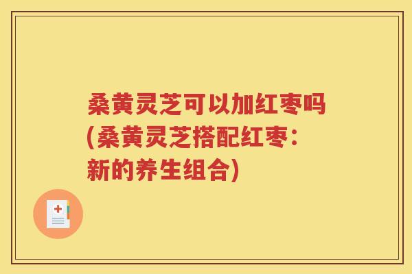 桑黄灵芝可以加红枣吗(桑黄灵芝搭配红枣：新的养生组合)