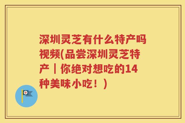 深圳灵芝有什么特产吗视频(品尝深圳灵芝特产｜你绝对想吃的14种美味小吃！)